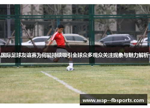 国际足球友谊赛为何能持续吸引全球众多观众关注现象与魅力解析
